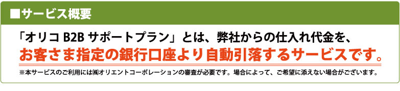 オリコB2Bサポートプランとは、仕入れ代金をお客さま指定の銀行口座より自動引落するサービスです
